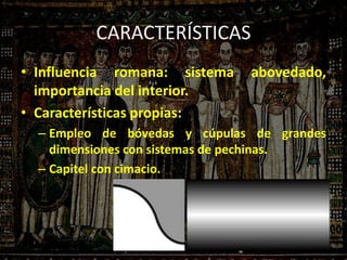 CARACTERÍSTICAS
• Influencia romana: sistema abovedado,
importancia del interior.
• Características propias:
– Empleo de bóvedas y cúpulas de grandes
dimensiones con sistemas de pechinas.
– Capitel con cimacio.
 