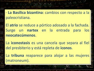· La Basílica bizantina: cambios con respecto a la
paleocristiana.
El atrio se reduce a pórtico adosado a la fachada.
Surge un nartex en la entrada para los
neocatecúmenos.
La iconostasis es una cancela que separa al fiel
del presbiterio y está repleta de iconos.
La tribuna reaparece para alojar a las mujeres
(matroneum).
 