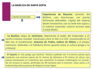Volver
LA BASÍLICA DE SANTA SOFÍA
La Basílica de Santa Sofía
Importancia de Bizancio: estrecho del
Bósforo, ruta Asia-Europa, con puerto
fácilmente defendible. Capital del Imperio
desde Constantino, con la Corte más lujosa y
el máximo esplendor cultural durante toda
la Edad Media
· La Basílica: etapa de Justiniano. Representa el poder del Emperador y el
centro cristiano mundial. Construida entre el 532 y el 537, reconstruida en el
562 tras el hundimiento. Antemio de Tralles, Isidoro de Mileto y el propio
Justiniano. Dedicada a la Sabiduría Divina (puente entre la cultura griega y la
cristiana)
· El Espacio es más griego que basilical. Núcleo cuadrado con 4 enormes pilares que
sostienen una enorme cúpula de 31 metros de diámetro a 55 metros de altura. Los
pilares transicionan en 4 pechinas que convierten el espacio cuadrangular en circular.
De ahí arranca la cúpula, perforada con 40 ventanas que la iluminan. Estos vanos y el
material (teja blanca porosa de Rodas) la hacen ligera.
 