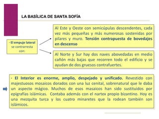 Volver
LA BASÍLICA DE SANTA SOFÍA
· El empuje lateral
se contrarresta
con:
Al Este y Oeste con semicúpulas descendentes, cada
vez más pequeñas y más numerosas sostenidas por
pilares y muro. Tensión contrapuesta de bovedajes
en descenso
Al Norte y Sur hay dos naves abovedadas en medio
cañón más bajas que recorren todo el edificio y se
ayudan de dos gruesos contrafuertes.
· El Interior es enorme, amplio, despejado y unificado. Revestido con
majestuosos mosaicos dorados con una luz cenital, sobrenatural que le daba
un aspecto mágico. Muchos de esos masaicos han sido sustituidos por
epigrafías islámicas. Contaba además con el nartex propio bizantino. Hoy es
una mezquita turca y los cuatro minaretes que la rodean también son
islámicos.
 