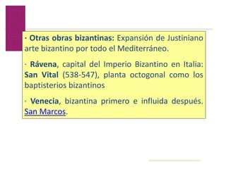 Volver
· Otras obras bizantinas: Expansión de Justiniano
arte bizantino por todo el Mediterráneo.
· Rávena, capital del Imperio Bizantino en Italia:
San Vital (538-547), planta octogonal como los
baptisterios bizantinos
· Venecia, bizantina primero e influida después.
San Marcos.
 