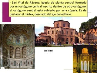 Volver
San Vital
· San Vital de Rávena: iglesia de planta central formada
por un octógono central inscrito dentro de otro octógono,
el octógono central está cubierto por una cúpula. Es de
destacar el nártex, desviado del eje del edificio.
 