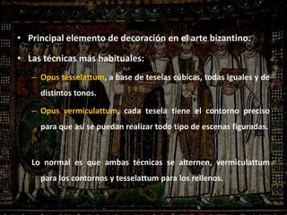 • Principal elemento de decoración en el arte bizantino.
• Las técnicas más habituales:
– Opus tesselattum, a base de teselas cúbicas, todas iguales y de
distintos tonos.
– Opus vermiculattum, cada tesela tiene el contorno preciso
para que así se puedan realizar todo tipo de escenas figuradas.
Lo normal es que ambas técnicas se alternen, vermiculattum
para los contornos y tesselattum para los rellenos.
 