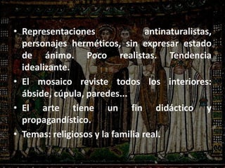 • Representaciones antinaturalistas,
personajes herméticos, sin expresar estado
de ánimo. Poco realistas. Tendencia
idealizante.
• El mosaico reviste todos los interiores:
ábside, cúpula, paredes...
• El arte tiene un fin didáctico y
propagandístico.
• Temas: religiosos y la familia real.
 