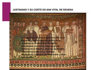 Volver
JUSTINIANO Y SU CORTE EN SAN VITAL DE RÁVENA
En el panel de Justiniano aparecen el famoso
Belisario (general bizantino artífice de la
conquista de territorios en Occidente.
Considerado uno de los mayores genios
militares de la Historia), diversas dignidades
eclesiásticas (entre ellas, el obispo
Maximiano), la guardia del emperador y otros
funcionarios.
 