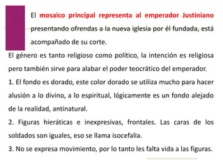 Volver
El mosaico principal representa al emperador Justiniano
presentando ofrendas a la nueva iglesia por él fundada, está
acompañado de su corte.
El género es tanto religioso como político, la intención es religiosa
pero también sirve para alabar el poder teocrático del emperador.
1. El fondo es dorado, este color dorado se utiliza mucho para hacer
alusión a lo divino, a lo espiritual, lógicamente es un fondo alejado
de la realidad, antinatural.
2. Figuras hieráticas e inexpresivas, frontales. Las caras de los
soldados son iguales, eso se llama isocefalia.
3. No se expresa movimiento, por lo tanto les falta vida a las figuras.
 
