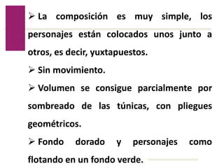 Volver
 La composición es muy simple, los
personajes están colocados unos junto a
otros, es decir, yuxtapuestos.
 Sin movimiento.
 Volumen se consigue parcialmente por
sombreado de las túnicas, con pliegues
geométricos.
 Fondo dorado y personajes como
flotando en un fondo verde.
 