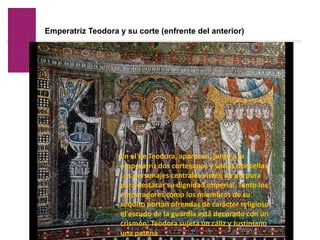 Volver
Emperatriz Teodora y su corte (enfrente del anterior)
En el de Teodora, aparecen, junto a la
emperatriz dos cortesanos y varias doncellas.
Los personajes centrales visten de púrpura
para destacar su dignidad imperial. Tanto los
emperadores como los miembros de su
séquito portan ofrendas de carácter religioso:
el escudo de la guardia está decorado con un
crismón; Teodora sujeta un cáliz y Justiniano
una patena
 