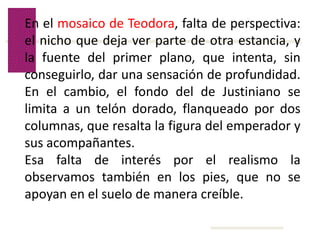 Volver
En el mosaico de Teodora, falta de perspectiva:
el nicho que deja ver parte de otra estancia, y
la fuente del primer plano, que intenta, sin
conseguirlo, dar una sensación de profundidad.
En el cambio, el fondo del de Justiniano se
limita a un telón dorado, flanqueado por dos
columnas, que resalta la figura del emperador y
sus acompañantes.
Esa falta de interés por el realismo la
observamos también en los pies, que no se
apoyan en el suelo de manera creíble.
 