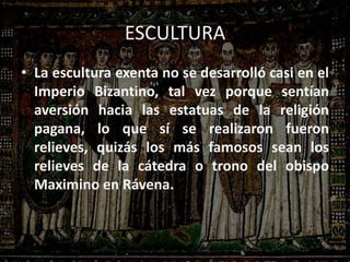 ESCULTURA
• La escultura exenta no se desarrolló casi en el
Imperio Bizantino, tal vez porque sentían
aversión hacia las estatuas de la religión
pagana, lo que sí se realizaron fueron
relieves, quizás los más famosos sean los
relieves de la cátedra o trono del obispo
Maximino en Rávena.
 