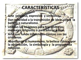 CARACTERÍSTICAS
• Arte religioso, expresivo y simbólico.
• Dan prioridad a la transmisión de ideas sobre la
belleza o naturalismo.
• Utilizan las imágenes para transmitir los
mensajes religiosos o para adorar a Dios.
• Arte que funde influencias clásicas con las
cristianas.
• Abandonan el humanismo, la belleza clásica, por
la abstracción, la simbología y la propaganda
religiosa.
 