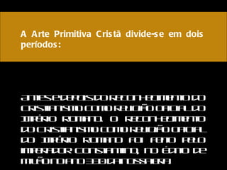 A Arte Primitiva Cristã divide-se em dois períodos:   Antes e depois do reconhecimento do Cristianismo como religião oficial do Império Romano. O reconhecimento do Cristianismo como religião oficial do Império Romano foi feito pelo imperador Constantino, no Édito de Milão no ano 330 da nossa era. 