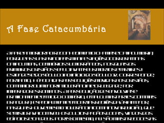 A Fase Catacumbária A fase anterior ao reconhecimento chama-se Catacumbária, porque as suas principais manifestações ocorreram nas catacumbas, cemitérios subterrâneos, nos quais os primeiros cristãos sepultavam seus mortos e mártires.  Estende-se do século I ao início do século IV. Corresponde, portanto, à época das perseguições movidas aos cristãos, com maior ou menor intolerância e crueldade, por imperadores romanos. A perseguição desenvolvia-se praticamente em todo o Império, em algumas partes com mais brandura, especialmente em certas regiões da Ásia Menor, nas quais houve mesmo tolerância com a nova religião, que se misturava com velhos cultos pagãos locais, vindos dos egípcios e caldeus. Por isso mesmo, ali são mais precoces as transformações da primitiva arte cristã. 
