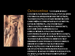 Catacumbas   -   constituíam de galerias subterrâneas que se cruzam e entrecruzam, em diferentes níveis, superponde-se, constantemente, em extensões consideráveis de centenas de quilômetros. As galerias de circulação, estreitos corredores, denominam-se  ambulacra  ou ambulatórios. Os corpos eram depositados em nichos retangulares, chamados  loculi , abertos na parede se superpostos em fila. Uma placa de mármore ou de pedra, com o nome do morto acompanhado de piedosa invocação, fechava a abertura. Quando se reuniam diversos loculi em sepulturas de família ou pequenos altares, dava-se a denominação de  cubiculum .  