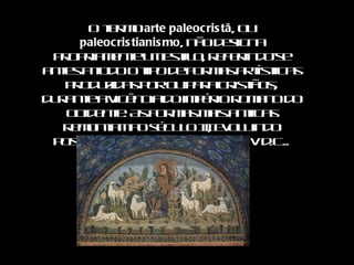 O termo  arte paleocristã , ou  paleocristianismo , não designa propriamente um estilo, referindo-se antes a todo o tipo de formas artísticas produzidas por ou para cristãos, durante a vigência do império romano do ocidente. As formas mais antigas remontam ao século III, evoluindo posteriormente até ao século V d.C.. 