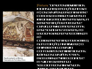 Pintura  - Desde os movimentos iniciais da propagação da nova fé, os cristãos defrontaram-se com o problema de criar a sua imaginária, em outras palavras, a representação de Deus e de Cristo, da Virgem e das cenas das Escrituras Sagradas, ao lado das verdades e dogmas da fé. Como representar, por exemplo, a Anunciação, a Natividade, o Batismo e a Eucaristia, conforme os sentimentos e as idéias dos cristãos? Esses problemas de simbologia e de plástica foram sendo solucionados através dos tempos, pelos pintores catacumbários, entre sugestões e influências inevitáveis do mundo pagão.  
