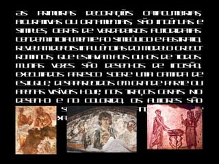 As primeiras decorações catacumbárias, figurativas ou ornamentais, são ingênuas e simples, obras de verdadeiros autodidatas. Tendem inicialmente ao simbólico e abstrato, revelam depois influências do modelo greco-romanos, que estavam aos olhos de todos. Muitas vezes são desenhos de incisão, executados afresco sobre uma camada de estuque, desaparecidos em grande parte ou apenas visíveis hoje, nos traços gerais. No desenho e no colorido, os autores são frustros, sem maior segurança técnica e poder de expressão.  