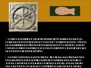 O monograma de Cristo (crísmon) é formado por duas letras do alfabeto grego - o X e o P - entrelaçados. São as duas primeiras letras da palavra grega "Christòs", isto é, Cristo. O monograma, colocado numa sepultura, indicava que o defunto era cristão.  O peixe, em grego, diz-se IXOYC (ichtus). As letras dessa palavra dispostas verticalmente formam um acróstico: Iesùs Christòs Theòu Uiòs Soteèr, ou seja, Jesus Cristo Filho de Deus Salvador. É um símbolo difuso de Cristo, emblema da fé cristã.  