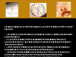 Outros símbolos são a pomba, o Alfa e o Omega, a âncora e a fênix. A pomba, com o ramo de oliveira no bico, simboliza a alma na paz divina.  O Alfa e o Omega são a primeira e a última letras do alfabeto grego. Significam que Cristo é o início e o fim de todas as coisas.  A âncora é o símbolo da salvação, símbolo da alma que felizmente chegou ao porto da eternidade.  A fênix, pássaro mítico da Arábia, que segundo a crença dos antigos ressurge de suas cinzas depois de um determinado número de séculos, é o símbolo da ressurreição.  