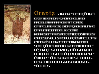 Orante   - A representação do crente em oração foi outro problema para os pintores catacumbários. A oração é a união da alma com Deus. Como representar isto de modo simples e acessível às populações incultas e incrédulas? Encontraram a solução numa figura feminina de pé, braços abertos, mãos para o alto, olhos no céu, em atitude de êxtase. São as Orantes, comuns nas catacumbas dos primeiros séculos.  