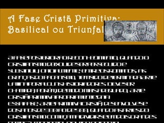A Fase Cristã Primitiva: Basilical ou Triunfal A fase posterior ao reconhecimento, quando o Cristianismo deixou de ser perseguido e substituiu, oficialmente, entre os romanos, as crenças do paganismo, tem sido determinada Arte Latina por alguns historiadores. Deve ser chamada, porém, de modo mais adequado, Arte Cristã Primitiva propriamente dita. Essa fase, Arte Primitiva Cristã, desenvolve-se dos anos de 330 ao de 500, quando as artes do Cristianismo começam a dividir-se em dois grandes ramos - um oriental e outro ocidental. 