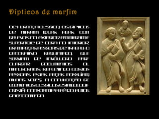 Dípticos de marfim De herança clássica, os dípticos de marfim (duas abas com relevos no exterior em marfim e superfície de cera no interior) eram peças pessoais de trabalho decorativo requintado, que serviam de invólucro para guardar documentos ou manuscritos. Refletindo gostos pessoais estas peças possuíam, muitas vezes, a conjugação de elementos clássicos e simbologia cristã, consoante a fé do autor da encomenda. 