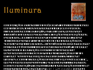 Iluminura       Em oposição à arte romana pagã, o cristianismo baseia o seu conteúdo nos textos sagrados da bíblia, cunhando os manuscritos com ilustrações, as iluminuras, de elevada importância no processo de manutenção e propagação das escrituras. Acompanhando este aumento produtivo está também o desenvolvimento da técnica da produção dos suportes para manuscritos. Até então eram usados rolos de papiro que não permitiam grande liberdade artística no que diz respeito à ilustração. O permanente enrolar e desenrolar do papiro causava a deteriorização da tinta criando–se apenas cabeçalhos com formas simples e lineares. Com a introdução do pergaminho, na século II a.C., que se pode dobrar sem partir, surgem os primeiros livros com encadernações ricas em madeira e decoração em metal e pedras preciosas, os códices ( vellum codex ), onde a liberdade formal e cromática não encontra os limites anteriormente estabelecidos pelo suporte. 