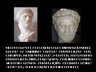 No ano de 64, no governo do Imperador Nero, deu‑se a primeira grande perseguição aos cristãos. Num espaço de 249 anos, eles foram perseguidos mais nove vezes; a última e a mais violenta dessas perseguições ocorreu entre 303 e 305, sob o governo de Diocleciano. 