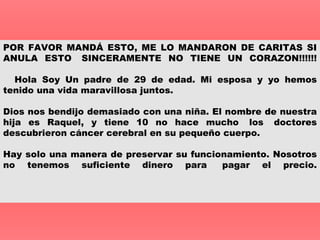 POR FAVOR MANDÁ ESTO, ME LO MANDARON DE CARITAS SI ANULA ESTO  SINCERAMENTE NO TIENE UN CORAZON!!!!!!    Hola Soy Un padre de 29 de edad. Mi esposa y yo hemos tenido una vida maravillosa juntos. Dios nos bendijo demasiado con una niña.   El nombre de nuestra hija es Raquel, y tiene 10 no hace mucho  los  doctores descubrieron  cáncer  cerebral en su pequeño cuerpo. Hay solo una manera de preservar su funcionamiento. Nosotros no tenemos suficiente dinero para  pagar el precio.    