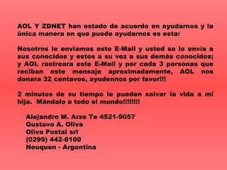 AOL Y ZDNET han estado de acuerdo en ayudarnos y la  ú nica manera en que puede ayudarnos es esta: Nosotros le enviamos este E-Mail y usted se lo env í a a sus conocidos y estos a su vez a sus dem á s conocidos ; y  AOL rastreara este E-Mail y por cada 3 personas que reciban este mensaje aproximadamente, AOL nos donara 32 centavos, ayude n nos por favor!!! 2 minutos de su tiempo le pueden salvar la vida a mi hija.  M á ndalo a todo el mundo!!!!!!!!      Alejandro M. Arze Te 4521-9057     Gustavo A. Oliva     Oliva Postal srl     (0299) 442-8100     Neuquen - Argentina 
