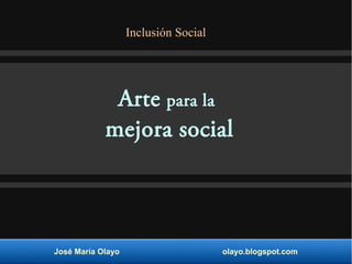 Arte para la
mejora social
José María Olayo olayo.blogspot.com
Inclusión Social
 