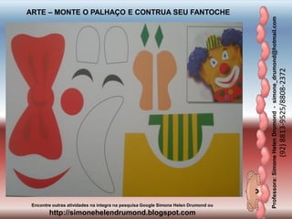 Professora:SimoneHelenDrumond-simone_drumond@hotmail.com
(92)8813-9525/8808-2372
Encontre outras atividades na integra na pesquisa Google Simone Helen Drumond ou
http://simonehelendrumond.blogspot.com
ARTE – MONTE O PALHAÇO E CONTRUA SEU FANTOCHE