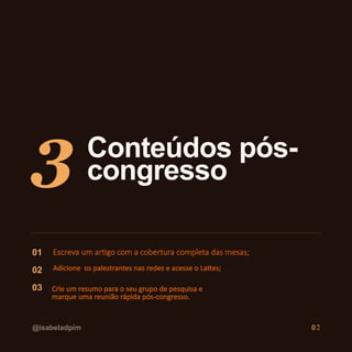 3 Conteúdos pós-
congresso
01 Escreva um artigo com a cobertura completa das mesas;
02 Adicione os palestrantes nas redes e acesse o Lattes;
03 Crie um resumo para o seu grupo de pesquisa e
marque uma reunião rápida pós-congresso.
@isabeladpim 03
 