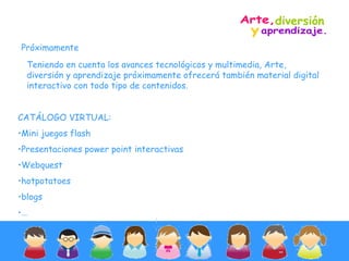 Teniendo en cuenta los avances tecnológicos y multimedia, Arte, diversión y aprendizaje próximamente ofrecerá también material digital interactivo con todo tipo de contenidos. Próximamente CATÁLOGO VIRTUAL: Mini juegos flash Presentaciones power point interactivas Webquest hotpotatoes  blogs … diversión y  Arte,  aprendizaje. 