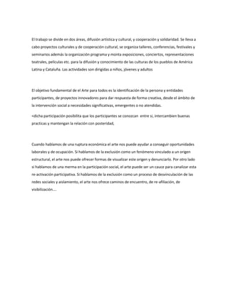 El trabajo se divide en dos áreas, difusión artística y cultural, y cooperación y solidaridad. Se lleva a
cabo proyectos culturales y de cooperación cultural, se organiza talleres, conferencias, festivales y
seminarios además la organización programa y monta exposiciones, conciertos, representaciones
teatrales, películas etc. para la difusión y conocimiento de las culturas de los pueblos de América
Latina y Cataluña. Las actividades son dirigidas a niños, jóvenes y adultos
El objetivo fundamental de el Arte para todos es la identificación de la persona y entidades
participantes, de proyectos innovadores para dar respuesta de forma creativa, desde el ámbito de
la intervención social a necesidades significativas, emergentes o no atendidas.
<dicha participación posibilita que los participantes se conozcan entre si, intercambien buenas
practicas y mantengan la relación con posteridad,
Cuando hablamos de una ruptura económica el arte nos puede ayudar a conseguir oportunidades
laborales y de ocupación. Si hablamos de la exclusión como un fenómeno vinculado a un origen
estructural, el arte nos puede ofrecer formas de visualizar este origen y denunciarlo. Por otro lado
si hablamos de una merma en la participación social, el arte puede ser un cauce para canalizar esta
re-activación participativa. Si hablamos de la exclusión como un proceso de desvinculación de las
redes sociales y aislamiento, el arte nos ofrece caminos de encuentro, de re-afiliación, de
visibilización….
 
