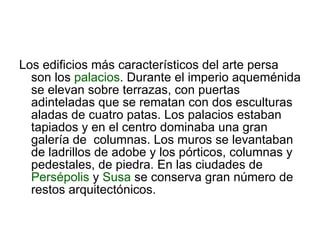 Los edificios más característicos del arte persa son los  palacios . Durante el imperio aqueménida se elevan sobre terrazas, con puertas adinteladas que se rematan con dos esculturas aladas de cuatro patas. Los palacios estaban tapiados y en el centro dominaba una gran galería de  columnas. Los muros se levantaban de ladrillos de adobe y los pórticos, columnas y pedestales, de piedra. En las ciudades de  Persépolis  y  Susa  se conserva gran número de restos arquitectónicos. 