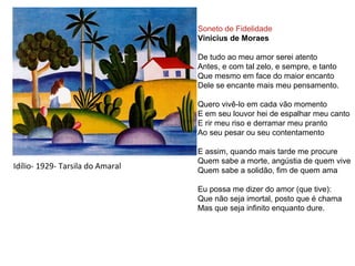 Idílio- 1929- Tarsila do Amaral
Soneto de Fidelidade
Vinicius de Moraes
De tudo ao meu amor serei atento
Antes, e com tal zelo, e sempre, e tanto
Que mesmo em face do maior encanto
Dele se encante mais meu pensamento.
Quero vivê-lo em cada vão momento
E em seu louvor hei de espalhar meu canto
E rir meu riso e derramar meu pranto
Ao seu pesar ou seu contentamento
E assim, quando mais tarde me procure
Quem sabe a morte, angústia de quem vive
Quem sabe a solidão, fim de quem ama
Eu possa me dizer do amor (que tive):
Que não seja imortal, posto que é chama
Mas que seja infinito enquanto dure.
 