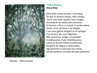 Velhas Árvores
Olavo Bilac
Olha estas velhas árvores, mais belas
Do que as árvores moças, mais amigas,
Tanto mais belas quanto mais antigas,
Vencedoras da idade e das procelas...
O homem, a fera e o inseto, à sombra delas
Vivem, livres da fome e de fadigas:
E em seus galhos abrigam-se as cantigas
E os amores das aves tagarelas.
Não choremos, amigo, a mocidade!
Envelheçamos rindo. Envelheçamos
Como as árvores fortes envelhecem,
Na glória de alegria e da bondade,
Agasalhando os pássaros nos ramos,
Dando sombra e consolo aos que padecem!
Floresta - Mário Gruber
 