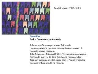 Quadrilha
Carlos Drummond de Andrade
João amava Teresa que amava Raimundo
que amava Maria que amava Joaquim que amava Lili
que não amava ninguém.
João foi para os Estados Unidos, Teresa para o convento,
Raimundo morreu de desastre, Maria ficou para tia,
Joaquim suicidou-se e Lili casou com J. Pinto Fernandes
que não tinha entrado na história.
Bandeirinhas – 1958- Volpi
 