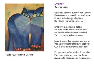 UNIDADE
Raul de Leoni
Deitando os olhos sobre a perspectiva
Das cousas, surpreendo em cada qual
Uma simples imagem fugitiva
Da infinita harmonia universal
Uma revelação vaga e parcial
De tudo existe em cada coisa viva:
Na corrente do Bem ou na do Mal
Tudo tem uma vida evocativa.
Nada é inútil; dos homens aos insetos
Vão-se estendendo todos os aspectos
Que a ideia da existência pode ter;
E o que deslumbra o olhar é perceber
Em todos esses seres incompletos
A completa noção de um mesmo ser...
Gato Azul – Ademir Martins
 