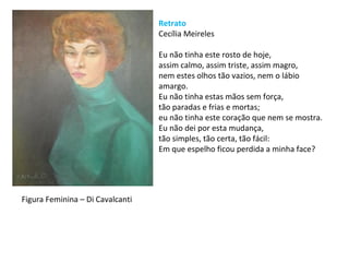 Retrato
Cecília Meireles
Eu não tinha este rosto de hoje,
assim calmo, assim triste, assim magro,
nem estes olhos tão vazios, nem o lábio
amargo.
Eu não tinha estas mãos sem força,
tão paradas e frias e mortas;
eu não tinha este coração que nem se mostra.
Eu não dei por esta mudança,
tão simples, tão certa, tão fácil:
Em que espelho ficou perdida a minha face?
Figura Feminina – Di Cavalcanti
 