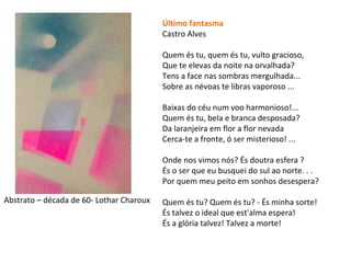 Último fantasma
Castro Alves
Quem és tu, quem és tu, vulto gracioso,
Que te elevas da noite na orvalhada?
Tens a face nas sombras mergulhada...
Sobre as névoas te libras vaporoso ...
Baixas do céu num voo harmonioso!...
Quem és tu, bela e branca desposada?
Da laranjeira em flor a flor nevada
Cerca-te a fronte, ó ser misterioso! ...
Onde nos vimos nós? És doutra esfera ?
És o ser que eu busquei do sul ao norte. . .
Por quem meu peito em sonhos desespera?
Quem és tu? Quem és tu? - És minha sorte!
És talvez o ideal que est'alma espera!
És a glória talvez! Talvez a morte!
Abstrato – década de 60- Lothar Charoux
 