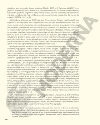 viabilizem a concretização desses objetivos (BRASIL, 2017, p. 8). Segundo a BNCC, “com-
petência é definida como a mobilização de conhecimentos (conceitos e procedimentos),
habilidades (práticas, cognitivas e socioemocionais), atitudes e valores para resolver de-
mandas complexas da vida cotidiana, do pleno exercício da cidadania e do mundo do
trabalho” (BRASIL, 2017, p. 8).
A Coleção se alinha com a BNCC nas suas Competências Gerais e nas Competências
Específicas de Linguagens e do componente curricular Arte, atendendo aos dez itens pre-
vistos nas competências gerais, com destaque para a terceira e a quarta competências,
que remetem diretamente ao componente curricular Arte, pois a terceira aponta para a
necessidade de “valorizar e fruir as diversas manifestações artísticas e culturais, das locais
às mundiais, e também participar de práticas diversificadas da produção artístico-cultural”
(BRASIL, 2017, p. 9). Por esta via, o documento e a estrutura da Coleção asseguram ao
estudante o direito de acesso aos conhecimentos historicamente produzidos e em pro-
cesso de produção no campo alargado das Artes, com suas quatro subáreas de conheci-
mento – Artes visuais, Dança, Música e Teatro –, pela valorização e pelo estímulo à fruição,
assim como pela experimentação de práticas diversificadas.
A Coleção também se alinha com a quarta competência para garantir o exercício das
diferentes linguagens – verbal, corporal, visual, sonora e digital – explicitadas nesta com-
petência que faz menção às linguagens artísticas, novamente reforçando a presença do
componente Arte no currículo escolar, agora com ênfase no aspecto comunicacional para
“se expressar e partilhar informações, experiências, ideias e sentimentos em diferentes
contextos e produzir sentidos que levem ao entendimento mútuo” (BRASIL, 2017, p. 9).
Além das duas competências gerais evidenciadas, as outras sete competências estão
contempladas na Coleção: pela adoção de uma perspectiva da Arte como conhecimento
que valoriza os saberes artísticos construídos no seio das mais diversas culturas, estimulan-
do a curiosidade e propondo o exercício da pesquisa como modo de acessar tais conheci-
mentos artísticos de forma criativa; pelo estímulo consciente ao uso das tecnologias, con-
textualizando as tecnologias tradicionais lado a lado com as tecnologias digitais; pela am-
pliação de repertórios artísticos e culturais, estimulando possibilidades de argumentação
crítica sobre a própria Arte e sobre os temas tratados nas obras, dando também visibilidade
a outros campos profissionais pouco conhecidos dos jovens estudantes; pela presença de
temas, obras e artistas que discutem questões relacionadas aos direitos humanos, à cons-
ciência socioambiental e ao consumo responsável; pelo estímulo ao autoconhecimento
e exercício da empatia proposto nos constantes diálogos entre os pares e entre culturas;
pelo reforço à autonomia, individual e coletiva, por meio de propostas variadas de práticas
artísticas que se alinham com “princípios éticos, democráticos, inclusivos, sustentáveis e
solidários” (BRASIL, 2017, p. 10).
Com referência às Competências Específicas da área de Linguagens, o alinhamento da
Coleção com os seis itens elencados na BNCC se torna mais evidente, pois trabalhamos
na elaboração da Coleção em consonância com eles, visando a assegurar aos estudan-
tes seus direitos a essas aprendizagens e ao seu desenvolvimento. Especialmente com o
quinto item, que se refere ao componente curricular Arte e propõe:
Desenvolver o senso estético para reconhecer, fruir e respeitar as diversas manifestações
artísticas e culturais, das locais às mundiais, inclusive aquelas pertencentes ao patrimônio cul-
tural da humanidade, bem como participar de práticas diversificadas, individuais e coletivas,
da produção artístico-cultural, com respeito à diversidade de saberes, identidades e culturas
(BRASIL, 2017, p. 63).
VIII
 