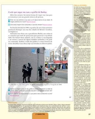 67
2o
BIMESTRE
A arte que segue nas ruas: o grafite de Banksy
Além dos cartazes, há outras formas de expor nas ruas para
se comunicar com um grande número de pessoas.
Pense nas ruas próximas à sua casa ou em alguns bairros de sua cidade. Há
imagens artísticas nos muros? Resposta pessoal.
Como essas imagens foram produzidas e o que elas retratam? Resposta pessoal.
No final da década de 1980, os grafites de um artista anônimo
ganharam destaque nas ruas das cidades de Bristol e Londres,
na Inglaterra.
Assinando suas obras com o pseudônimo Banksy, esse artista só
se comunica por meio de porta-vozes para preservar a sua identi-
dade. Em função desse mistério, não se conhece a sua biografia
e até mesmo a autoria de alguns trabalhos atribuídos a ele pode
ser contestada. Analisar o estilo dos grafites é a única maneira de
tentar identificar suas obras, hoje encontradas em diversos países.
4
5
Very little helps (ou Tesco kids), grafite de Banksy em Londres, Inglaterra. Fotografia de 2008.
Observe na imagem acima um dos grafites de Banksy encontrado na cidade de
Londres. Como o grafite parece ter sido produzido? O que está representado nele?
Quem poderiam ser essas pessoas e o que parece estar acontecendo na cena?
Resposta pessoal.
6
Respostas pessoais.
7
JENNY/WIREIMAGE/GETTY
IMAGES
67
Reprodução
proibida.
Art.
184
do
Código
Penal
e
Lei
9.610
de
19
de
fevereiro
de
1998.
Sobre as atividades
Ao referir às diversas dimensões
da vida social, problematizando
as categorizações artísticas tradi-
cionais, as questões e conteúdos
abordados nesta página contem-
plam as habilidades (EF69AR31) e
(EF69AR32) da BNCC.
4. Os estudantes podem mencio-
nar grafites, lambe-lambes, car-
tazes, murais etc. Eles também
podem mencionar as pichações.
Acesse o verbete “grafitti” na en-
ciclopédia do Itaú Cultural para
algumas diferenciações entre
grafite e pichação. Disponível em:
<http://enciclopedia.itaucultural.
org.br/termo3180/graffiti>. Aces-
so em: 4 nov. 2018.
5. A produção de grafites envol-
ve tinta spray, pincel ou rolinho,
e, complementarmente, másca-
ras de estêncil. Lambe-lambes e
cartazes são produzidos a partir
de diferentes formas de impres-
são. Retome as questões discuti-
das até o momento e incentive
os estudantes a refletir sobre os
exemplos.
6. O artista usou os elementos
que já existiam na parede. Com a
intervenção do artista, a canaleta
passou a representar um mastro,
já que na ponta dela foi pintada
uma espécie de bandeira. Chame
a atenção da turma para o fato
de que a bandeira é também
a representação de uma sacola
plástica de uma rede de super-
mercados.
7. A cena apresenta crianças uni-
formizadas: duas delas têm as
mãos sobre o lado esquerdo do
peito. Essa postura remete a um
juramento à bandeira – um gesto
de lealdade e patriotismo. Tendo
em vista a interpretação proposta
sobre a bandeira/sacola de super-
mercado na atividade 6, questio-
ne os estudantes: “A que essas
crianças poderiam estar jurando
lealdade?”; “Há algum tipo de
crítica social nesta obra?”.
De acordo com o Parecer CNE/
CEB15/2000, “o uso didático de
imagens comerciais identificadas
pode ser pertinente desde que
faça parte de um contexto peda-
gógico mais amplo, conducente à
apropriação crítica das múltiplas
formas de linguagem presentes
em nossa sociedade, submetido às
determinações gerais da legislação
nacional e às específicas da educa-
ção brasileira, com comparecimen-
to módico e variado”. Para saber
mais, consulte o parecer inteiro,
especialmente a parte “II – Voto
do relator”. Disponível em: <http://
portal.mec.gov.br/cne/arquivos/
pdf/PCB15_2000.pdf>. Acesso em:
16 de novembro de 2017.
Orientações
Ao longo deste capítulo, chamamos a atenção para produções artísticas que abordam ideias e ideais. Alguns exemplos
abordam questões políticas. Por isso, queremos destacar que trabalhamos aqui com o entendimento de “política” no sen-
tido etimológico do termo – que tem origem na pólis grega e se relaciona à ideia de cidadania. Dessa forma, este capítulo
não procura polarizar questões político-partidárias. O objetivo é levar os estudantes a pensar de modo crítico e autônomo
sobre seu papel na sociedade, relacionando as práticas artísticas às diferentes dimensões da vida social, cultural, política,
histórica, econômica, estética e ética, em consonância com a habilidade (EF69AR31) da BNCC.
 