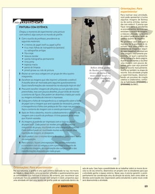 69
2o
BIMESTRE
PINTURA COM ESTÊNCIL
Chegou o momento de experimentar uma pintura
com estêncil, algo comum no mundo do grafite.
1 Com o auxílio do professor, providencie os
seguintes materiais:
• 2 metros de papel kraft ou papel sulfite
• 4 ou mais folhas de transparência (acetato)
ou radiografias antigas
• fita-crepe
• tesoura escolar
• caneta hidrográfica permanente
• tinta preta
• esponja macia
• panos de limpeza
• pincel grosso ou rolo de pintura
2 Reúna-se com seus colegas em um grupo de três a quatro
integrantes.
3 Escolham as imagens que irão imprimir utilizando o estêncil.
A escolha deve ser motivada pelo seguinte questionamento:
Quais transformações são necessárias na educação hoje em dia?
4 Procurem escolher imagens de silhuetas ou com grandes áreas
preenchidas, mas com poucos detalhes, já que terão de recortar
o contorno da figura. Elas podem ser desenhos criados por vocês
ou imagens retiradas da internet e impressas.
5 Coloquem a folha de transparência ou a radiografia sobre a folha
de papel com a imagem que será copiada (se necessário, prenda
a transparência à folha com pedaços de fita-crepe nas pontas) e
faça o contorno da imagem com a caneta permanente.
6 Após ter feito o desenho, recorte cuidadosamente o contorno da
imagem com o auxílio do professor. A tinta passará pelas áreas
que ficarem vazadas.
7 As imagens já poderão ser impressas com a tinta no painel
de papel kraft. Cada painel vai receber pinturas de todos os
integrantes do grupo, resultando em uma composição coletiva.
Cada estêncil pode ser reutilizado muitas vezes, criando uma
repetição da imagem, se desejarem.
8 Vocês podem usar a mesma técnica do estêncil para inserir textos
na composição.
9 Para concluir, façam uma exposição dos painéis elaborados
e conversem com os colegas e com o professor a respeito da
escolha das imagens, da organização das composições e das
transformações desejadas por cada grupo.
Balloon debate, grafite
de Banksy feito com a
técnica de estêncil no
muro entre Israel e a
Cisjordânia. Fotografia
de 2005.
MARCO
DI
LAURO/GETTY
IMAGES
69
Reprodução
proibida.
Art.
184
do
Código
Penal
e
Lei
9.610
de
19
de
fevereiro
de
1998.
Orientações: Para experimentar
Por sua natureza, o grafite é uma ação artística realizada na rua, nos muros
da cidade e, desse modo, procura suscitar reflexões e questionamentos para
as comunidades que habitam o entorno. No entanto, por reconhecer que
a produção fora do ambiente escolar nem sempre é viável, propomos aqui
uma atividade em que uma técnica de grafite pode ser explorada dentro da
sala de aula. Caso haja a possibilidade de se trabalhar sobre os muros da es-
cola ou do seu entorno, desenvolva um projeto com os estudantes para que
a atividade ganhe o espaço externo. Nesse caso, é preciso garantir o acom-
panhamento da coordenação e/ou da direção da escola, bem como obter as
devidas autorizações dos responsáveis pelos estudantes e pelos locais onde
será desenvolvida a atividade.
Orientações: Para
experimentar
Para realizar essa atividade,
você pode apresentar à turma
algumas imagens de Banksy
ou de outros artistas, realiza-
das com estêncil. É preciso que
fique claro para os estudantes
os procedimentos técnicos que
envolvem o recorte da imagem:
a máscara utilizada na técnica
do estêncil pode servir tanto de
positivo quanto de negativo.
No primeiro caso (em que a
máscara for o positivo), o re-
sultado será uma pintura do
contorno da imagem; o segun-
do caso (negativo) resultará em
uma imagem inteiramente pre-
enchida, tal qual a apresenta-
da na fotografia desta página.
Auxilie os estudantes a escolher
uma imagem com poucos de-
talhes, para que seja possível
fazer o recorte manualmente.
Auxilie-os também na etapa do
recorte. Esta atividade propõe
a experimentação, desenvol-
vendo um processo de criação
coletivo e colaborativo, confor-
me as habilidades (EF69AR05) e
(EF69AR06) da BNCC.
 