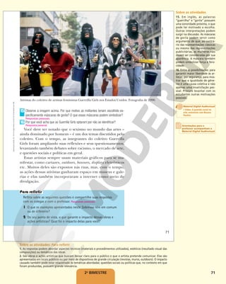 71
2o
BIMESTRE
Observe a imagem acima. Por que motivo as militantes teriam escolhido es-
pecificamente máscaras de gorila? O que essas máscaras podem simbolizar?
Por que você acha que as Guerrilla Girls optaram por não se identificar?
Você deve ter notado que o sexismo no mundo das artes –
ainda dominado por homens – é um dos temas discutidos pelo
coletivo. Com o tempo, as integrantes do coletivo Guerrilla
Girls foram ampliando suas reflexões e seus questionamentos,
levantando também debates sobre racismo, o mercado de arte,
e questões sociais e políticas em geral.
Essas artistas sempre usam materiais gráficos para se ma-
nifestar, como cartazes, outdoors, banners, displays eletrônicos
etc. Muitos deles são expostos nas ruas, mas, com o tempo,
as ações dessas ativistas ganharam espaço em museus e gale-
rias e elas também incorporaram a internet como meio de
divulgação.
15
Respostas pessoais.
16
Resposta pessoal.
Ativistas do coletivo de artistas feministas Guerrilla Girls nos Estados Unidos. Fotografia de 1990.
Reflita sobre as seguintes questões e compartilhe suas respostas
com os colegas e com o professor. Respostas pessoais.
1 O que os exemplos apresentados neste Sobrevoo têm em comum
ou de diferente?
2 Do seu ponto de vista, o que garante o impacto dessas obras e
ações artísticas? Qual foi o impacto delas para você?
©
GEORGE
LANGE,
1990
71
Reprodução
proibida.
Art.
184
do
Código
Penal
e
Lei
9.610
de
19
de
fevereiro
de
1998.
Sobre as atividades
15. Em inglês, as palavras
“guerrilha” e “gorila” possuem
uma sonoridade próxima, o que
pode ter motivado a escolha.
Outras interpretações podem
surgir na discussão. As máscaras
de gorila podem servir como
argumento de que, ao contrá-
rio das representações clássicas
ou mesmo das representações
publicitárias, as mulheres não
devem ser consideradas por sua
aparência. A máscara também
podem simbolizar força e fero-
cidade.
16. Entre as possibilidades: para
garantir maior liberdade às ar-
tistas; por segurança; para mos-
trar que a igualdade de gêne-
ros é uma causa coletiva e não
apenas uma insatisfação pes-
soal. Procure levantar com os
estudantes outras motivações
possíveis.
Sobre as atividades: Para refletir
1. As respostas podem abordar aspectos técnicos (materiais e procedimentos utilizados), estéticos (resultado visual das
composições) ou temáticos das obras.
2. São obras e ações artísticas que buscam deixar claro para o público o que o artista pretende comunicar. Elas são
apresentadas em locais públicos ou por meio de dispositivos de grande circulação (revistas, muros, outdoors). O impacto
causado também pode estar relacionado às temáticas abordadas: questões sociais ou políticas que, no contexto em que
foram produzidas, possuem grande relevância.
Orientações para o
professor acompanham o
Material Digital Audiovisual
Material Digital Audiovisual
• Video: A questão social na
arte: entrevista com Rosana
Paulino
 