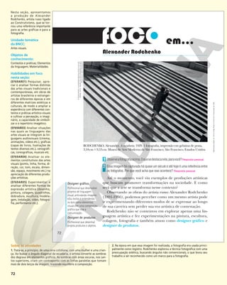 72
Observeafotografiaacima.Oquesedestacanela,paravocê?Resposta pessoal.
Essa imagem foi capturada há quase um século e até hoje é uma referência entre
os fotógrafos. Por que você acha que isso acontece? Resposta pessoal.
Até o momento, você viu exemplos de produções artísticas
que buscam promover transformações na sociedade. E como
será que a arte se transforma nesse contexto?
Observando as obras do artista russo Alexander Rodchenko
(1891-1956), podemos perceber como um mesmo artista pode
ir experimentando diferentes modos de se expressar ao longo
de sua carreira sem perder sua voz artística de contestação.
Rodchenko não se contentou em explorar apenas uma lin-
guagem artística e fez experimentações na pintura, escultura,
colagem, fotografia e também atuou como designer gráfico e
designer de produtos.
1
2
Alexander Rodchenko
em...
RODCHENKO, Alexander. A escadaria. 1929. 1 fotografia, impressão em gelatina de prata,
3,18cm#9,53cm. Museu de Arte Moderna de São Francisco, São Francisco, Estados Unidos.
Designer gráfico
Profissional que desenvolve
projetos de linguagem
visual, articulando imagens
e/ou textos e entendendo
os dois como elementos
visuais em uma composição
gráfica que visa a
comunicação.
Designer de produtos
Profissional que desenha/
projeta produtos e objetos.
©
RODCHENKO,
ALEKSANDR
MIKHAJLOVICH/
AUTVIS,
BRASIL,
2018
–
MUSEU
DE
ARTE
MODERNA
DE
SÃO
FRANCISCO,
SÃO
FRANCISCO
72
Reprodução
proibida.
Art.
184
do
Código
Penal
e
Lei
9.610
de
19
de
fevereiro
de
1998.
Nesta seção, apresentamos
a produção de Alexander
Rodchenko, artista russo ligado
ao Construtivismo, que se tor-
nou uma referência importante
para as artes gráficas e para a
fotografia.
Unidade temática
da BNCC:
Artes visuais.
Objetos de
conhecimento:
Contextos e práticas; Elementos
da linguagem; Materialidades.
Habilidades em foco
nesta seção:
(EF69AR01) Pesquisar, apre-
ciar e analisar formas distintas
das artes visuais tradicionais e
contemporâneas, em obras de
artistas brasileiros e estrangei-
ros de diferentes épocas e em
diferentes matrizes estéticas e
culturais, de modo a ampliar a
experiência com diferentes con-
textos e práticas artístico-visuais
e cultivar a percepção, o imagi-
nário, a capacidade de simboli-
zar e o repertório imagético.
(EF69AR03) Analisar situações
nas quais as linguagens das
artes visuais se integram às lin-
guagens audiovisuais (cinema,
animações, vídeos etc.), gráficas
(capas de livros, ilustrações de
textos diversos etc.), cenográfi-
cas, coreográficas, musicais etc.
(EF69AR04) Analisar os ele-
mentos constitutivos das artes
visuais (ponto, linha, forma, di-
reção, cor, tom, escala, dimen-
são, espaço, movimento etc.) na
apreciação de diferentes produ-
ções artísticas.
(EF69AR05) Experimentar e
analisar diferentes formas de
expressão artística (desenho,
pintura, colagem, quadrinhos,
dobradura, escultura, modela-
gem, instalação, vídeo, fotogra-
fia, performance etc.).
Sobre as atividades
1. Trata-se, a princípio, de uma cena cotidiana, com uma mulher e uma crian-
ça. Ao buscar o ângulo diagonal da escadaria, o artista converte as sombras
dos degraus em elementos gráficos. As sombras com áreas escuras, nos can-
tos superiores, criam um contraponto com as linhas paralelas que tomam
mais de dois terços da imagem, trazendo equilíbrio à composição.
2. Na época em que essa imagem foi realizada, a fotografia era usada princi-
palmente como registro. Rodchenko explorou a técnica fotográfica com uma
preocupação estética, buscando ângulos não convencionais, o que levou seu
trabalho a ser reconhecido como um marco para a fotografia.
 