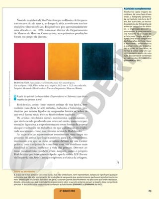 73
2o
BIMESTRE
Nascido na cidade de São Petersburgo, na Rússia, ele frequen-
tou uma escola de artes e, ao longo da vida, envolveu-se em ins-
tituições culturais oficiais. Foi professor por aproximadamente
uma década e, em 1920, tornou-se diretor do Departamento
de Museus de Moscou. Como artista, suas primeiras produções
foram no campo da pintura.
RODCHENKO, Alexander. Cor vermelho puro, Cor amarelo puro,
Cor azul puro. 1921. Óleo sobre tela, tríptico, 62,5 cm 3 52,5 cm cada tela.
Arquivo Alexander Rodchenko e Varvara Stepanova, Moscou, Rússia.
A partir do que você conheceu sobre o Suprematismo no Sobrevoo, o que diria a
respeito das pinturas acima?
Rodchenko, assim como outros artistas de sua época, teve
contato com obras de arte cubistas, dadaístas e futuristas, pro-
duzidas por artistas ligados às vanguardas históricas, sobre as
que você leu na seção Foco na História deste capítulo.
Os artistas envolvidos nesses movimentos questionavam o
que vinha sendo produzido nas artes até então, como a repre-
sentação figurativa, e experimentaram novas formas de expres-
são que resultaram em trabalhos em que a abstração era explo-
rada ao extremo, como nas pinturas acima de Rodchenko.
As experiências suprematistas constituíram uma etapa no
processo do artista, que logo caminhou para o Construtivismo,
movimento em que as obras artísticas deviam ter um caráter
prático, com o objetivo de contribuir com um cotidiano mais
funcional e, assim, melhorar a vida das pessoas. Diversos ar-
tistas construtivistas também eram designers, como o próprio
Rodchenko, que foi responsável pela capa da revista LEF (Frente
de Esquerda das Artes), em que explorou a técnica da colagem.
3
©
RODCHENKO,
ALEKSANDR
MIKHAJLOVICH/
AUTVIS,
BRASIL,
2018
-
ARQUIVO
ALEXANDER
RODCHENKO
E
VARVARA
STEPANOVA,
MOSCOU
73
Reprodução
proibida.
Art.
184
do
Código
Penal
e
Lei
9.610
de
19
de
fevereiro
de
1998.
Atividade complementar
Rodchenko capta imagens do
cotidiano, tal como fazia Vivian
Maier, a fotógrafa apresenta-
da no Capítulo 6 do livro do 6º
ano. Por outro lado, os resulta-
dos plásticos das fotografias de
ambos os fotógrafos são distin-
tos – a organização geométrica,
por exemplo, é uma caracterís-
tica marcante na produção do
artista russo. Sugira aos estu-
dantes uma leitura comparativa
das fotografias de Vivian Maier
e Rodchenko, orientando-os
a analisar como são trabalha-
das as cores, os contrastes, as
formas e como cada um cap-
ta o momento exato de uma
ação. Esta atividade contempla
as habilidades (EF69AR01) e
(EF69AR04) da BNCC.
Sobre as atividades
3. O que se vê nas pinturas são cores puras. Elas não simbolizam, nem representam, tampouco significam qualquer
outra coisa que não seja a própria cor. As produções de vanguarda que posteriormente ganharam reconhecimento no
meio artístico por seu caráter inovador, em geral, causaram grande estranhamento na época em que foram realizadas.
Amplie a discussão para que os estudantes se posicionem sobre o que eles próprios pensam a respeito desse conjunto de
pinturas. A discussão sobre essas pinturas contempla as habilidades (EF69AR01) e (EF69AR04) da BNCC.
 