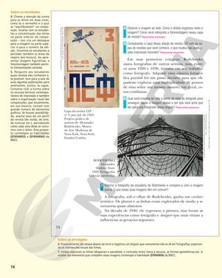 74
Observe a imagem ao lado. Como o artista organizou texto e
imagem? Como você interpreta a fotomontagem nessa capa
de revista? Respostas pessoais.
Comparando a capa dessa edição da revista LEF com as ca-
pas de revistas que você conhece, o que mudou nas publica-
ções impressas recentes? Respostas pessoais.
Em suas primeiras colagens, Rodchenko
usava fotografias de outros artistas, mas, entre
os anos 1920 e 1930, investiu em seu trabalho
como fotógrafo. Adquirir uma câmera fotográ-
fica portátil foi um passo decisivo para que ele
pudesse explorar uma multiplicidade de pontos
de vista sobre um mesmo assunto, em geral, ce-
nas cotidianas.
Qual você imagina ter sido o ponto de vista do fotógrafo para
conseguir captar a imagem abaixo e por que você acha que
ele optou por fotografar desse ângulo? Respostas pessoais.
4
5
6
Capa da revista LEF
no
3, jun.-jul. de 1923.
Projeto gráfico de
autoria de Alexander
Rodchenko. Museu
de Arte Moderna de
Nova York, Nova York,
Estados Unidos.
Retorne à fotografia da escadaria de Rodchenko e compare-a com a imagem
acima. O que essas duas imagens têm em comum?
A fotografia, sob o olhar de Rodchenko, ganha um caráter
artístico. Os planos e as linhas eram explorados de modo a se
tornarem quase abstratos.
Na década de 1940, ele regressou à pintura, mas foram as
suas experiências como fotógrafo e designer que mais viriam a
influenciar as gerações seguintes.
7
RODCHENKO,
Alexander.
Shukhov Tower.
1929. Fotografia.
Coleção particular.
©
RODCHENKO,
ALEKSANDR
MIKHAJLOVICH/
AUTVIS,
BRASIL,
2018
-
MUSEU
DE
ARTE
MODERNA,
NOVA
YORK
©
RODCHENKO,
ALEKSANDR
MIKHAJLOVICH/
AUTVIS,
BRASIL,
2018
-
COLEÇÃO
PARTICULAR
74
Reprodução
proibida.
Art.
184
do
Código
Penal
e
Lei
9.610
de
19
de
fevereiro
de
1998.
Sobre as atividades
4. Chame a atenção da turma
para as letras em duas cores,
como se o vermelho e o azul
se “equilibrassem” na compo-
sição. Analise com os estudan-
tes a concentração das letras
na parte inferior da compo-
sição – isso cria um destaque
para a imagem na parte supe-
rior e para o número da edi-
ção. Incentive os estudantes a
perceber também as áreas de
respiro (em branco). Ao apre-
sentar imagens figurativas, a
fotomontagem também permi-
te interpretações variadas.
5. Pergunte aos estudantes
quais revistas eles conhecem e,
se possível, leve para a sala de
aula algumas publicações para
analisarem, juntos, as capas.
Converse com a turma sobre
os recursos técnicos contempo-
râneos de impressão e também
sobre a organização visual das
composições, que atualmente,
em sua maioria, contam com
grande número de elementos
gráficos. Se houver possibilida-
de, analise mais de um perfil
de revista (de moda, de arte,
de notícias etc.), percebendo
como cada uma delas se comu-
nica com o leitor. Esta propos-
ta contempla as habilidades
(EF69AR03) e (EF69AR04) da
BNCC.
Sobre as atividades
6. Provavelmente, ele estava abaixo da torre e registrou um ângulo que comumente não se vê em fotografias, exploran-
do as intersecções visuais das linhas.
7. Ambas exploram as linhas (diagonais e paralelas), o contraste entre claros e escuros, as formas geométricas etc. A
análise dos elementos que compõem essas imagens contempla a habilidade (EF69AR04) da BNCC.
 