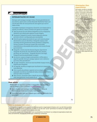 75
2o
BIMESTRE
EXPERIMENTAÇÕES DO OLHAR
Será que você consegue enxergar linhas e formas geométricas em
seu entorno, assim como o artista Alexander Rodchenko? Este é um
convite para olhar de novos pontos de vista lugares que você vê
todos os dias.
Aatividadeéindividualeintrospectiva.Concentre-seemdesenvolvê-la
sozinho, em silêncio, e não se contente com apenas um resultado.
1 Você vai precisar de uma câmera fotográfica ou de um dispositivo
eletrônico com câmera para registrar as suas imagens.
2 Se possível, fotografe em preto e branco (algumas câmeras
permitem alterar a configuração para esse padrão).
3 Caminhe pelos espaços da escola em que você costuma passar
diariamente e procure identificar e fotografar espaços onde
reconheça formas geométricas (linhas paralelas ou diagonais,
formas circulares, formas que surgem das construções
arquitetônicas ou da projeção das sombras, entre outras formas
que encontrar).
4 Fotografe o mesmo local de diversos ângulos. Experimente
fotografar de pontos de vista diferentes (do alto, de baixo,
da lateral, por uma brecha – fotografe de perto e de longe).
Fotografe quantas possibilidades conseguir.
5 Ao concluir, reveja as imagens atentamente e reflita sobre a
seguinte questão: Será que consegui capturar com a câmera o
que meus olhos perceberam?
6 Se julgar necessário, retorne ao local escolhido e busque novos
ângulos para fotografar.
7 Em seguida, escolha as imagens que resultaram em composições
mais abstratas.
8 Com o auxílio do professor, organize com os colegas uma
exposição reunindo os resultados de todos, tentando identificar o
local que cada um escolheu.
9 Para concluir, conversem sobre o desafio de provocar o próprio
olhar para encontrar novos modos de ver.
Reflita sobre as seguintes questões e compartilhe suas respostas
com os colegas e com o professor. Respostas pessoais.
1 Quais relações você consegue estabelecer entre as obras de
Rodchenko que foram apresentadas nesta seção?
2 Como observador, qual foi o impacto que a obra de Rodchenko teve
sobre você?
75
Reprodução
proibida.
Art.
184
do
Código
Penal
e
Lei
9.610
de
19
de
fevereiro
de
1998. Orientações: Para
experimentar
Esta seção convida os estudan-
tes a realizar um ensaio foto-
gráfico buscando apreender
formas geométricas que po-
dem ser encontradas em seu
entorno. Essa atividade de ex-
perimentação, que contempla
a habilidade (EF69AR05) da
BNCC, é melhor aproveitada se
os estudantes tiverem liberdade
para percorrer por conta pró-
pria os espaços da escola, em
uma investigação pessoal. Caso
isso não seja viável, delimite um
espaço por onde eles poderão
circular – o pátio, a quadra da
escola ou uma escada. Se hou-
ver limites estritos de espaço
e circulação, a atividade pode
ser realizada dentro da sala de
aula. Nesse caso, é possível ex-
plorar as organizações do mo-
biliário dentro da sala de aula.
Caso nem todos os estudantes
tenham uma câmera fotográfi-
ca, organize pequenos grupos
para compartilhar o equipa-
mento. Assegure-se de que to-
dos passem pela experiência de
fotografar.
Sobre as atividades: Para refletir
1. A fotografia e a capa de revista possuem semelhanças quanto à organização do leiaute, com o uso de linhas paralelas
e diagonais. A capa da revista e as pinturas coincidem no uso de cores “puras” (primárias). Ao retomar as imagens apre-
sentadas, vocês podem encontrar outras relações entre elas.
2. Esta questão propõe uma reflexão sobre como os estudantes se reconhecem na condição de espectadores diante das
obras de Rodchenko, levando em consideração as diferenças contextuais.
 